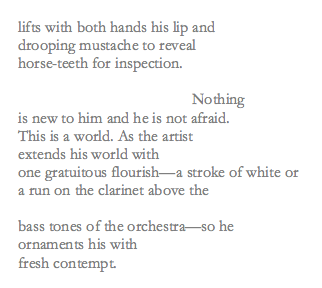 Levertov's poem reads: "lifts with both hands his lip and / drooping mustache to reveal / horse-teeth for inspection. / Nothing / is new to him and he is not afraid. / This is a world. As the artist / extends his world with / one gratuitous flourish-a stroke of white or / a run on the clarinet above the / bass tones of the orchestra-so he / ornaments his with / fresh contempt."
