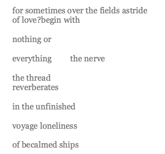 lines from "a political poem" which read: "for sometimes over the fields astride 		of love?	begin with  		nothing or  		everything 	the nerve  		the thread 		reverberates  in the unfinished  		voyage loneliness  		of becalmed ships"